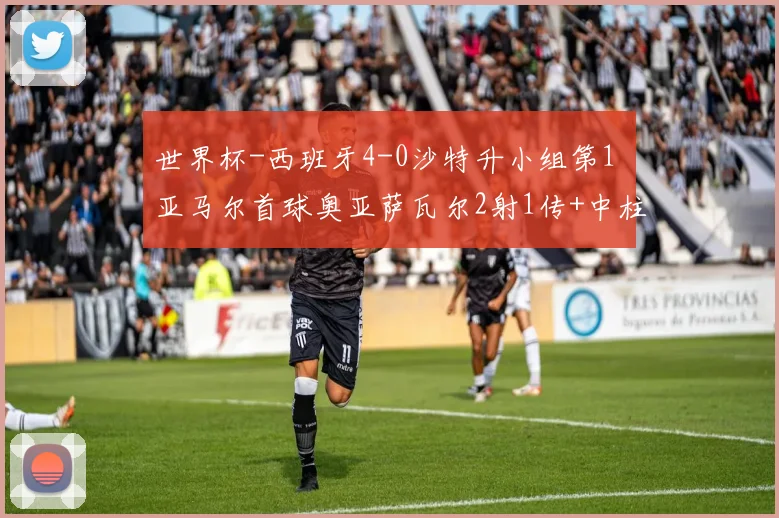世界杯-西班牙4-0沙特升小组第1 亚马尔首球奥亚萨瓦尔2射1传+中柱