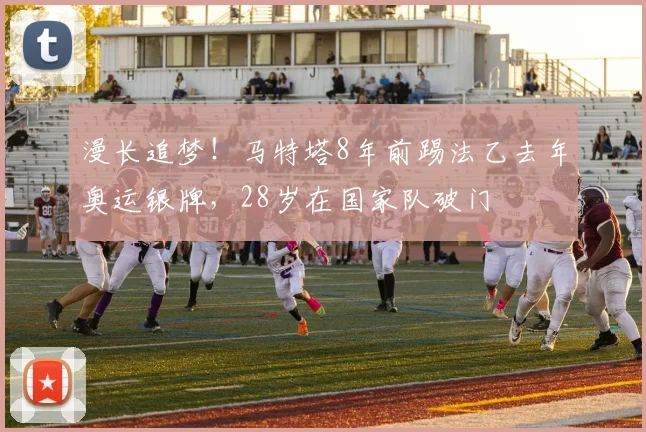 漫长追梦！马特塔8年前踢法乙去年奥运银牌，28岁在国家队破门